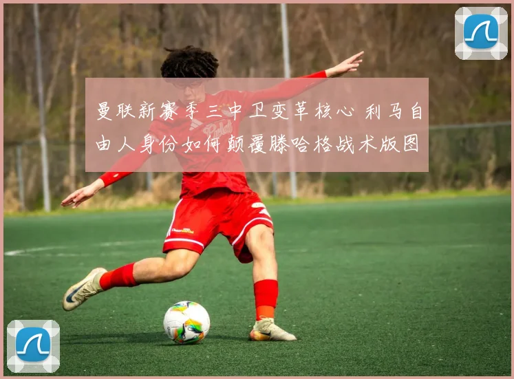 曼联新赛季三中卫变革核心 利马自由人身份如何颠覆滕哈格战术版图