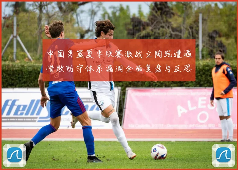 中国男篮夏季联赛激战立陶宛遭遇惜败防守体系漏洞全面复盘与反思