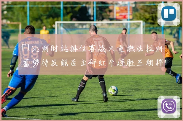 F1比利时站排位赛战火重燃法拉利蓄势待发能否击碎红牛连胜王朝捍卫荣耀