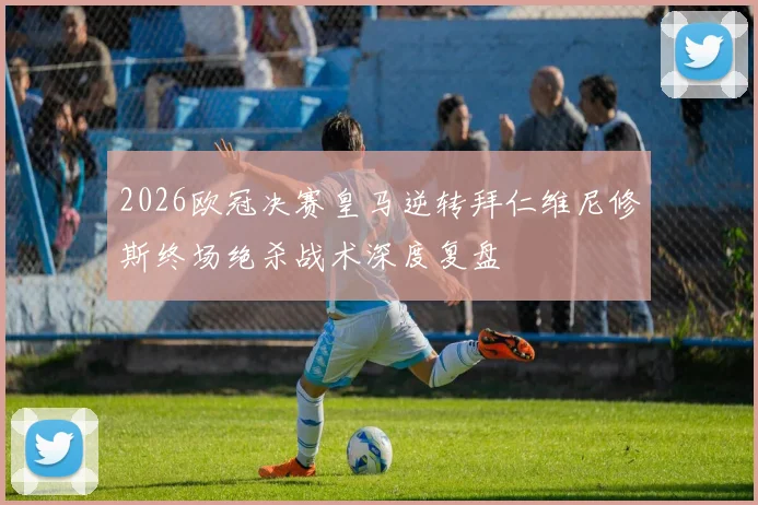 2026欧冠决赛皇马逆转拜仁维尼修斯终场绝杀战术深度复盘