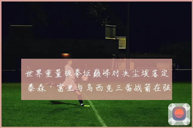 世界重量级拳坛巅峰对决尘埃落定 泰森·富里与乌西克三番战箭在弦上
