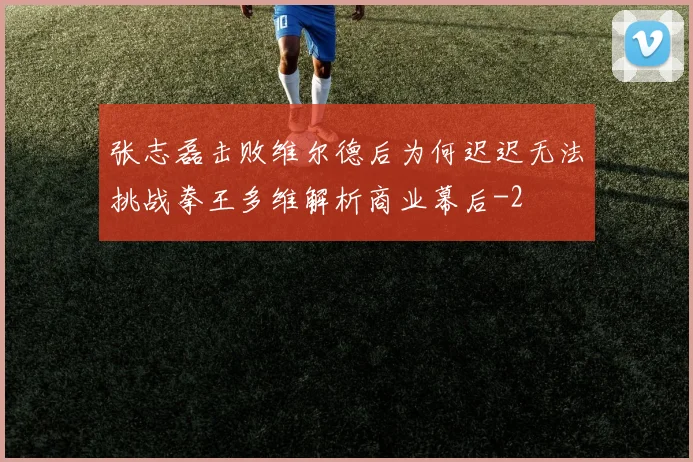 张志磊击败维尔德后为何迟迟无法挑战拳王多维解析商业幕后