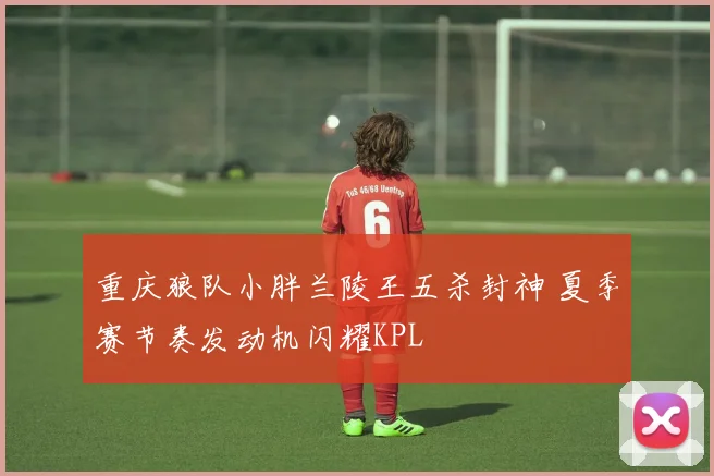 重庆狼队小胖兰陵王五杀封神 夏季赛节奏发动机闪耀KPL