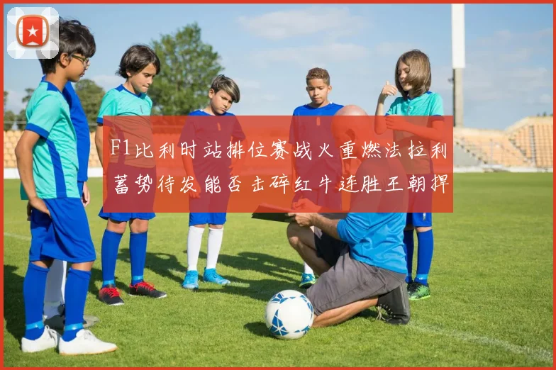 F1比利时站排位赛战火重燃法拉利蓄势待发能否击碎红牛连胜王朝捍卫荣耀