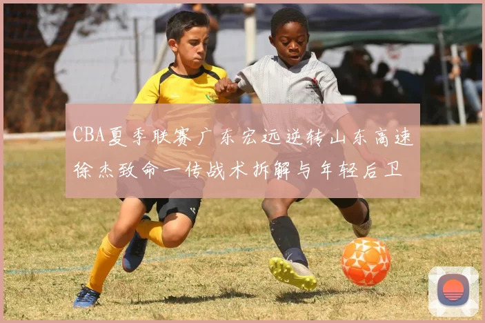 CBA夏季联赛广东宏远逆转山东高速徐杰致命一传战术拆解与年轻后卫成长启示