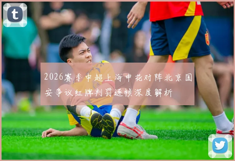 2026赛季中超上海申花对阵北京国安争议红牌判罚逐帧深度解析