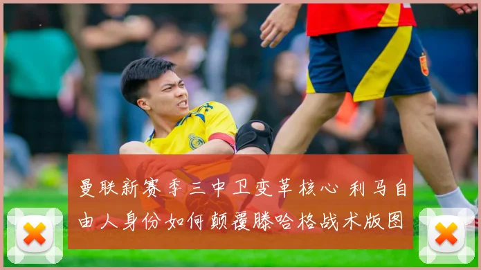 曼联新赛季三中卫变革核心 利马自由人身份如何颠覆滕哈格战术版图