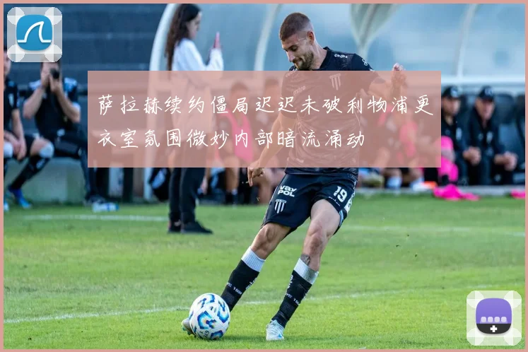 萨拉赫续约僵局迟迟未破利物浦更衣室氛围微妙内部暗流涌动