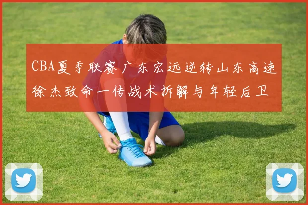 CBA夏季联赛广东宏远逆转山东高速徐杰致命一传战术拆解与年轻后卫成长启示