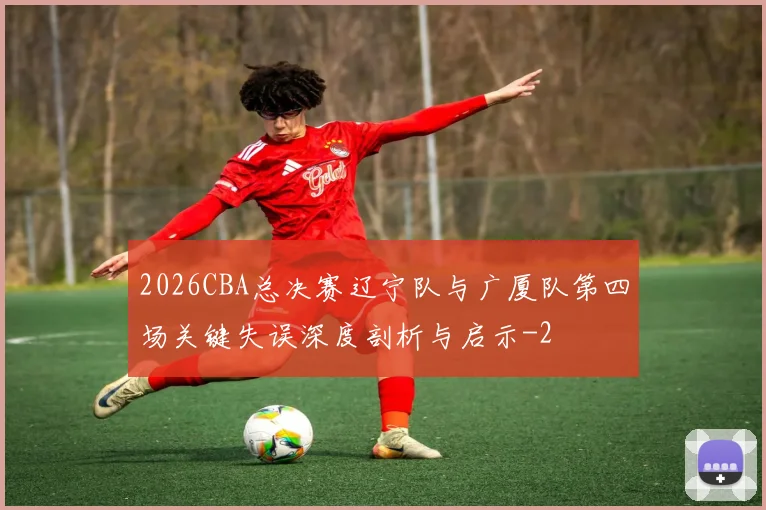 2026CBA总决赛辽宁队与广厦队第四场关键失误深度剖析与启示