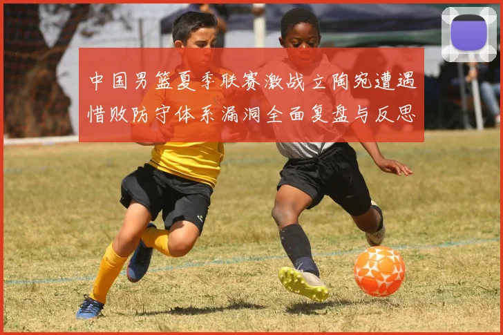 中国男篮夏季联赛激战立陶宛遭遇惜败防守体系漏洞全面复盘与反思