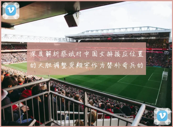 深度解析蔡斌对中国女排接应位置的大胆调整龚翔宇作为替补奇兵的战略价值初显