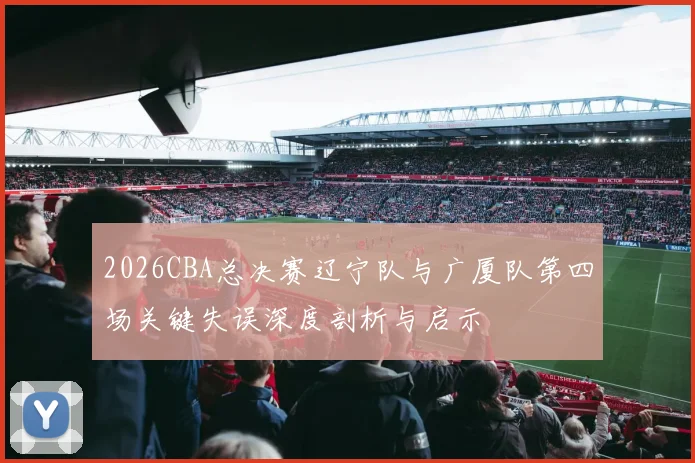 2026CBA总决赛辽宁队与广厦队第四场关键失误深度剖析与启示