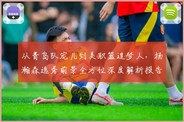 从青岛队宠儿到美职篮追梦人，杨瀚森选秀前景全方位深度解析报告
