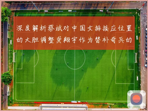 深度解析蔡斌对中国女排接应位置的大胆调整龚翔宇作为替补奇兵的战略价值初显